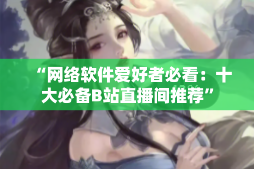 “网络软件爱好者必看：十大必备B站直播间推荐”