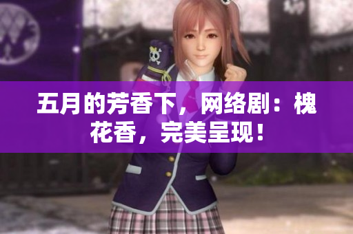 五月的芳香下，网络剧：槐花香，完美呈现！