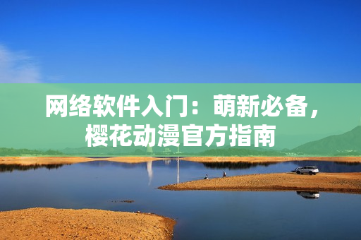 网络软件入门：萌新必备，樱花动漫官方指南
