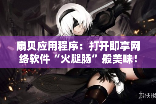 扇贝应用程序：打开即享网络软件“火腿肠”般美味！