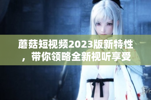 蘑菇短视频2023版新特性，带你领略全新视听享受