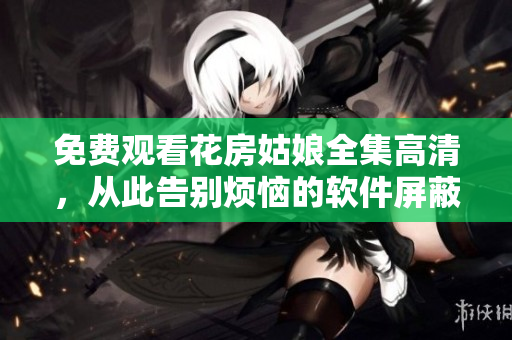 免费观看花房姑娘全集高清，从此告别烦恼的软件屏蔽问题