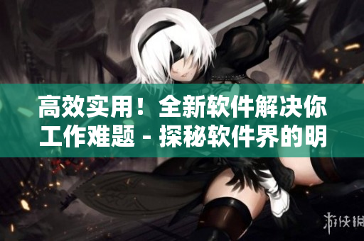 高效实用！全新软件解决你工作难题 - 探秘软件界的明星产品