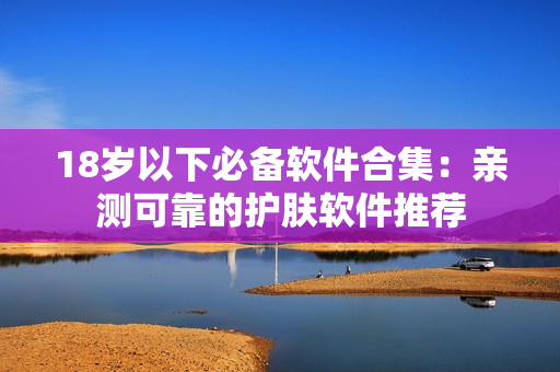 18岁以下必备软件合集：亲测可靠的护肤软件推荐