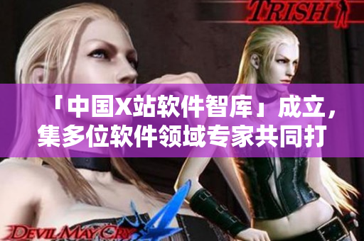 「中国X站软件智库」成立，集多位软件领域专家共同打造！
