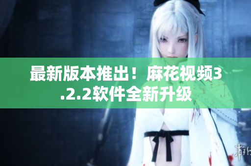 最新版本推出！麻花视频3.2.2软件全新升级
