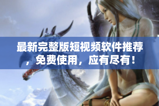 最新完整版短视频软件推荐，免费使用，应有尽有！