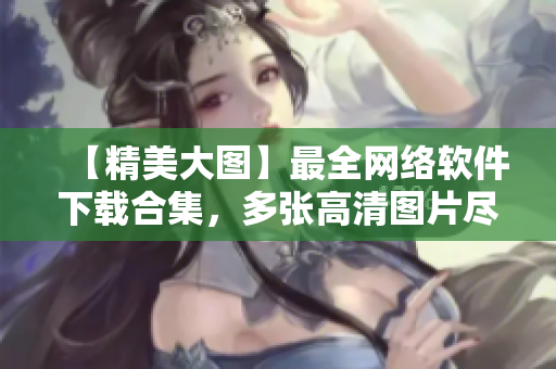 【精美大图】最全网络软件下载合集，多张高清图片尽享软件魅力！