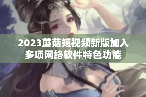 2023蘑菇短视频新版加入多项网络软件特色功能