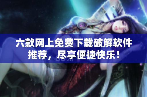 六款网上免费下载破解软件推荐，尽享便捷快乐！