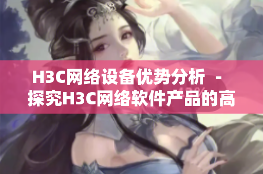 H3C网络设备优势分析  -  探究H3C网络软件产品的高效优势