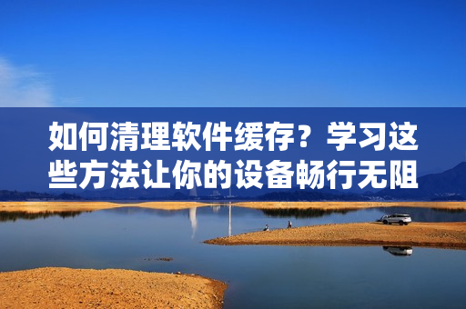 如何清理软件缓存？学习这些方法让你的设备畅行无阻