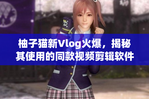 柚子猫新Vlog火爆，揭秘其使用的同款视频剪辑软件