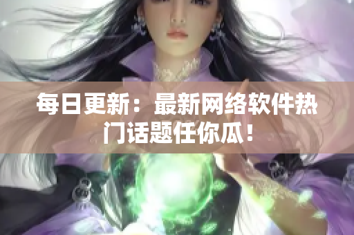 每日更新：最新网络软件热门话题任你瓜！