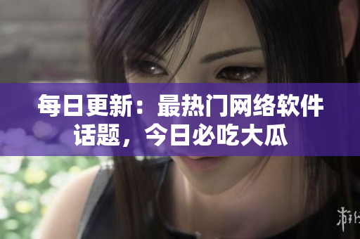 每日更新：最热门网络软件话题，今日必吃大瓜