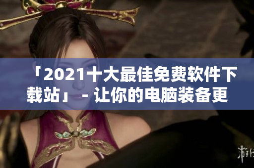 「2021十大最佳免费软件下载站」 - 让你的电脑装备更全面