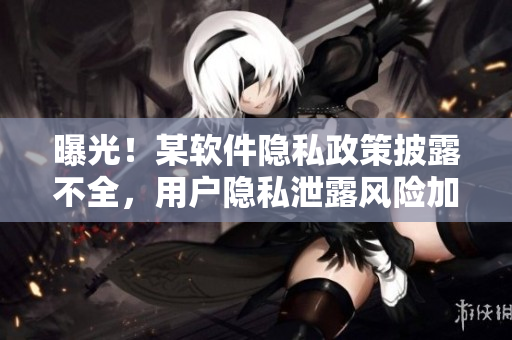 曝光！某软件隐私政策披露不全，用户隐私泄露风险加大！