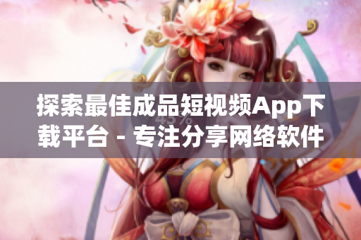 探索最佳成品短视频App下载平台 - 专注分享网络软件相关文章的编辑出击