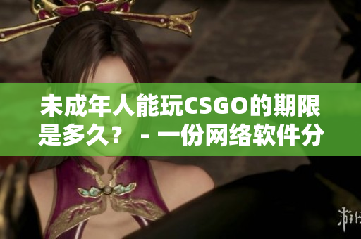 未成年人能玩CSGO的期限是多久？ - 一份网络软件分析报道