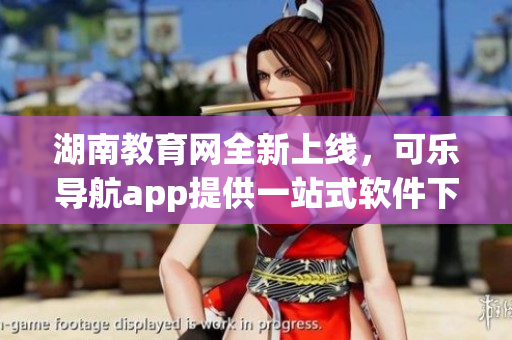 湖南教育网全新上线，可乐导航app提供一站式软件下载服务