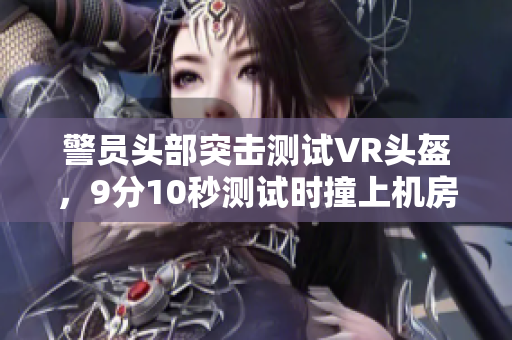 警员头部突击测试VR头盔，9分10秒测试时撞上机房玻璃