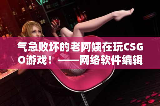 气急败坏的老阿姨在玩CSGO游戏！——网络软件编辑报导