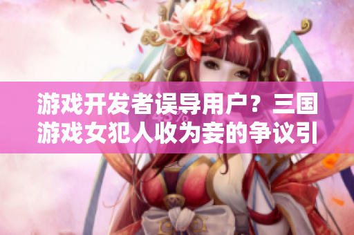 游戏开发者误导用户？三国游戏女犯人收为妾的争议引起关注