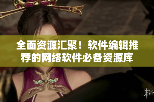 全面资源汇聚！软件编辑推荐的网络软件必备资源库