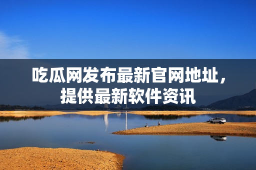 吃瓜网发布最新官网地址，提供最新软件资讯
