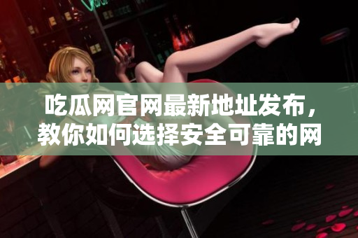 吃瓜网官网最新地址发布，教你如何选择安全可靠的网络软件