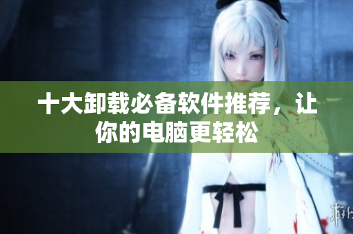 十大卸载必备软件推荐，让你的电脑更轻松