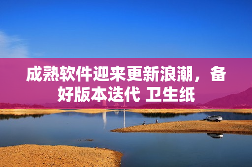 成熟软件迎来更新浪潮，备好版本迭代 卫生纸