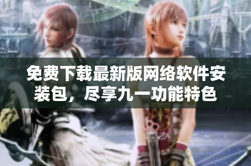 免费下载最新版网络软件安装包，尽享九一功能特色