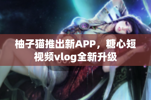 柚子猫推出新APP，糖心短视频vlog全新升级