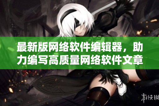 最新版网络软件编辑器，助力编写高质量网络软件文章