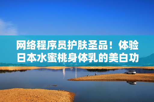 网络程序员护肤圣品！体验日本水蜜桃身体乳的美白功效