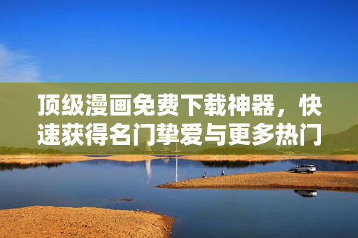 顶级漫画免费下载神器，快速获得名门挚爱与更多热门漫画！