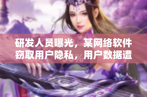 研发人员曝光，某网络软件窃取用户隐私，用户数据遭泄露！