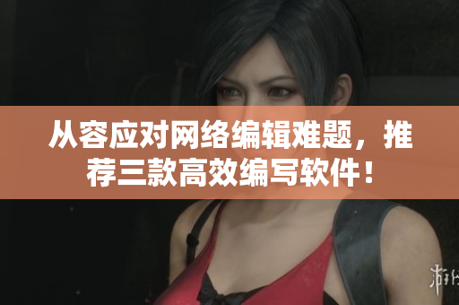 从容应对网络编辑难题，推荐三款高效编写软件！