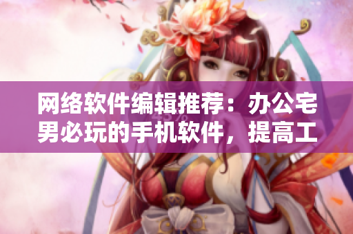 网络软件编辑推荐：办公宅男必玩的手机软件，提高工作效率！