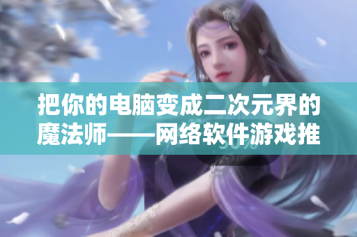 把你的电脑变成二次元界的魔法师——网络软件游戏推荐