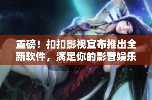 重磅！扣扣影视宣布推出全新软件，满足你的影音娱乐需求！