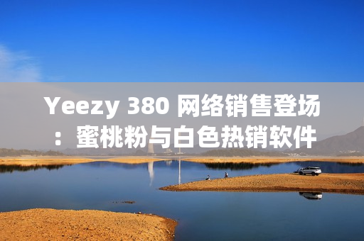 Yeezy 380 网络销售登场：蜜桃粉与白色热销软件