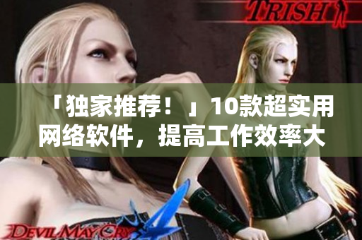 「独家推荐！」10款超实用网络软件，提高工作效率大赞！
