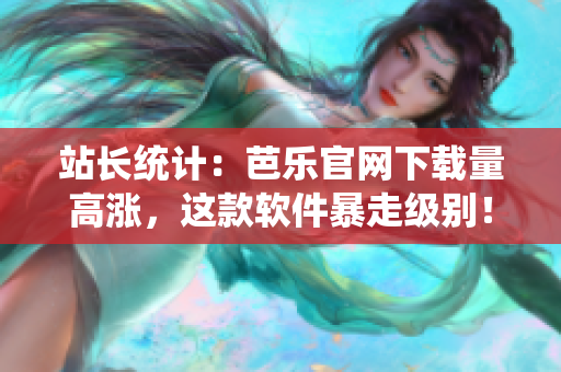 站长统计：芭乐官网下载量高涨，这款软件暴走级别！