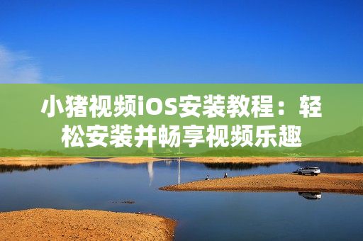 小猪视频iOS安装教程：轻松安装并畅享视频乐趣