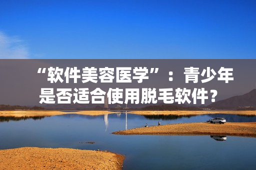 “软件美容医学”：青少年是否适合使用脱毛软件？