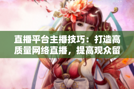 直播平台主播技巧：打造高质量网络直播，提高观众留存率