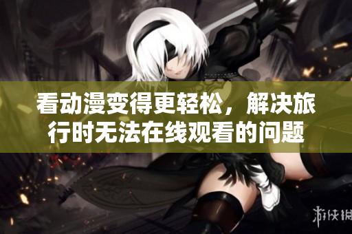 看动漫变得更轻松，解决旅行时无法在线观看的问题