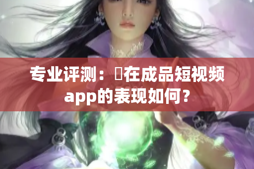 专业评测：現在成品短视频app的表现如何？